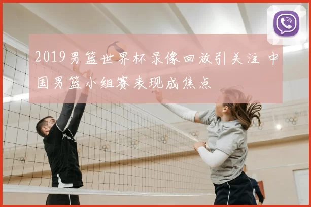 2019男篮世界杯录像回放引关注 中国男篮小组赛表现成焦点