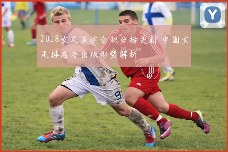 2018女足亚运会积分榜更新 中国女足排名与出线形势解析