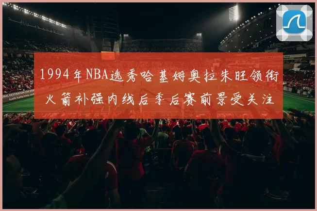 1994年NBA选秀哈基姆奥拉朱旺领衔 火箭补强内线后季后赛前景受关注