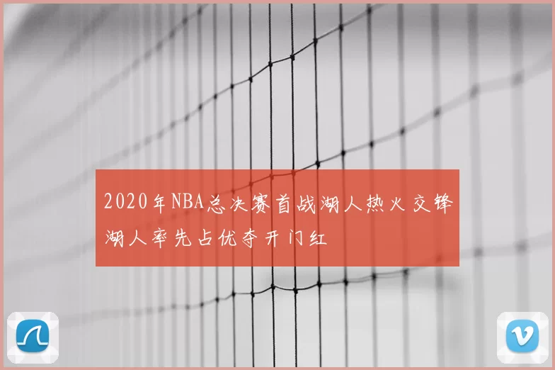 2020年NBA总决赛首战湖人热火交锋湖人率先占优夺开门红