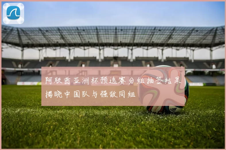 阿联酋亚洲杯预选赛分组抽签结果揭晓中国队与强敌同组