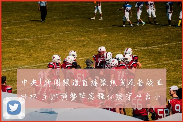 中央1新闻频道直播聚焦国足备战亚洲杯 主帅调整阵容强化防守冲击小组出线