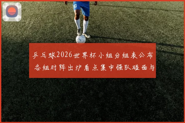 乒乓球2026世界杯小组分组表公布 各组对阵出炉看点集中强队碰面与晋级形势
