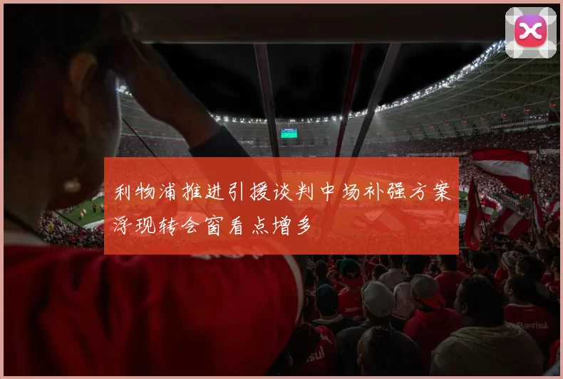 利物浦推进引援谈判中场补强方案浮现转会窗看点增多
