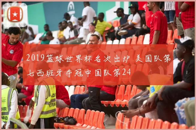 2019篮球世界杯名次出炉 美国队第七西班牙夺冠中国队第24