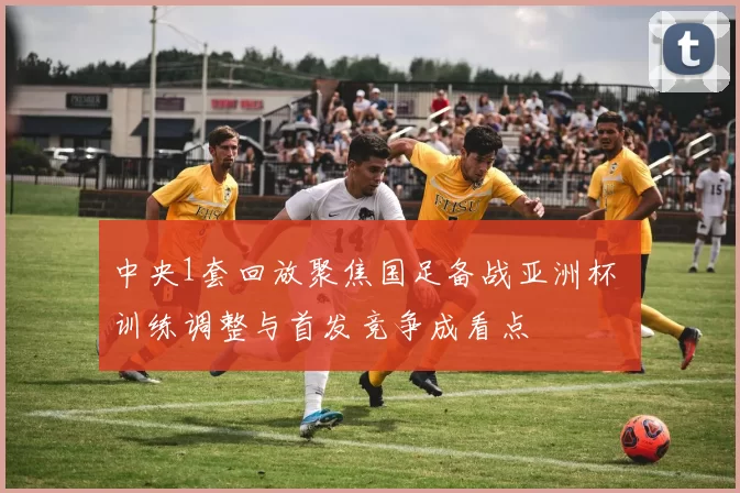中央1套回放聚焦国足备战亚洲杯 训练调整与首发竞争成看点
