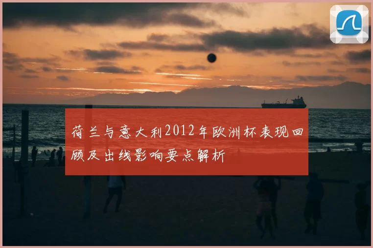 荷兰与意大利2012年欧洲杯表现回顾及出线影响要点解析