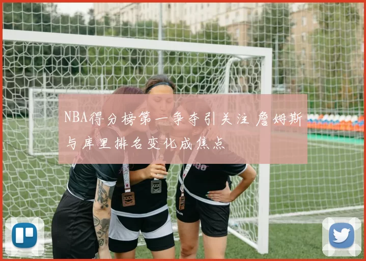 NBA得分榜第一争夺引关注 詹姆斯与库里排名变化成焦点
