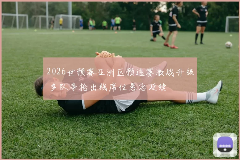2026世预赛亚洲区预选赛激战升级 多队争抢出线席位悬念延续