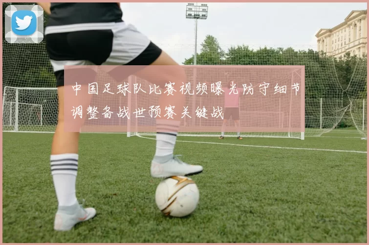 中国足球队比赛视频曝光防守细节调整备战世预赛关键战