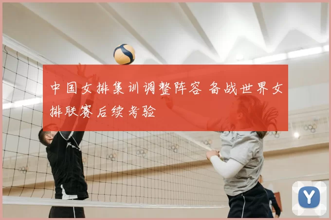 中国女排集训调整阵容 备战世界女排联赛后续考验