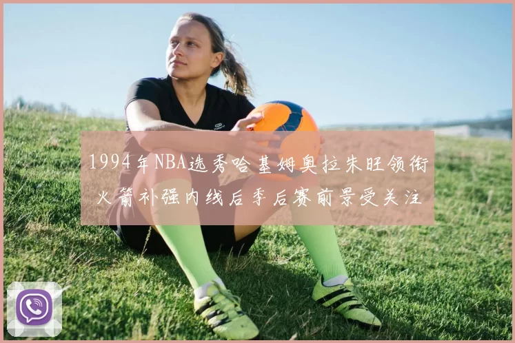 1994年NBA选秀哈基姆奥拉朱旺领衔 火箭补强内线后季后赛前景受关注