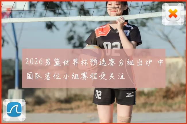 2026男篮世界杯预选赛分组出炉 中国队落位小组赛程受关注