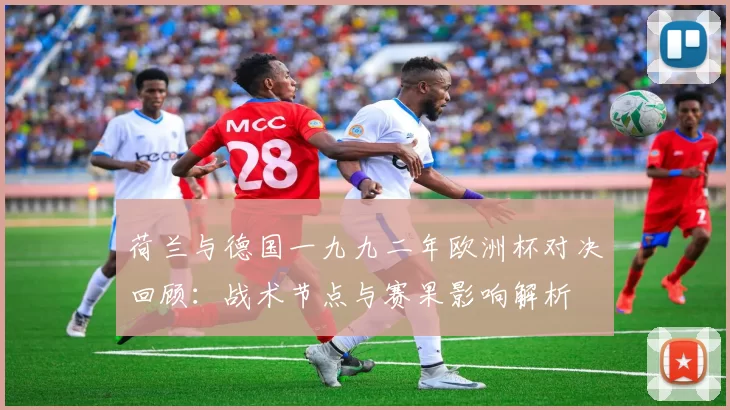 荷兰与德国一九九二年欧洲杯对决回顾:战术节点与赛果影响解析
