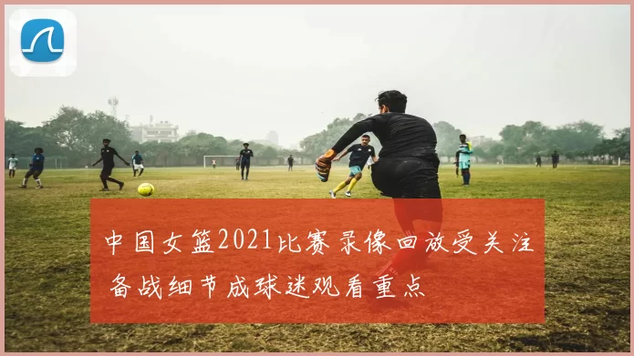 中国女篮2021比赛录像回放受关注 备战细节成球迷观看重点