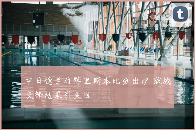 中日德兰对阵里斯本比分出炉 欧战交锋结果引关注