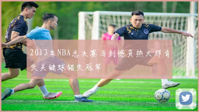 2013年NBA总决赛马刺憾负热火邓肯失关键球错失冠军