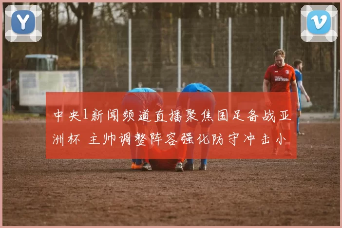 中央1新闻频道直播聚焦国足备战亚洲杯 主帅调整阵容强化防守冲击小组出线