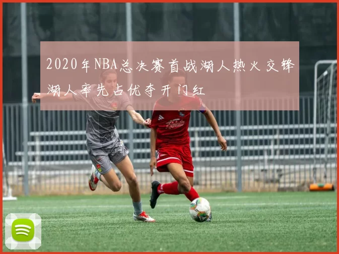2020年NBA总决赛首战湖人热火交锋湖人率先占优夺开门红