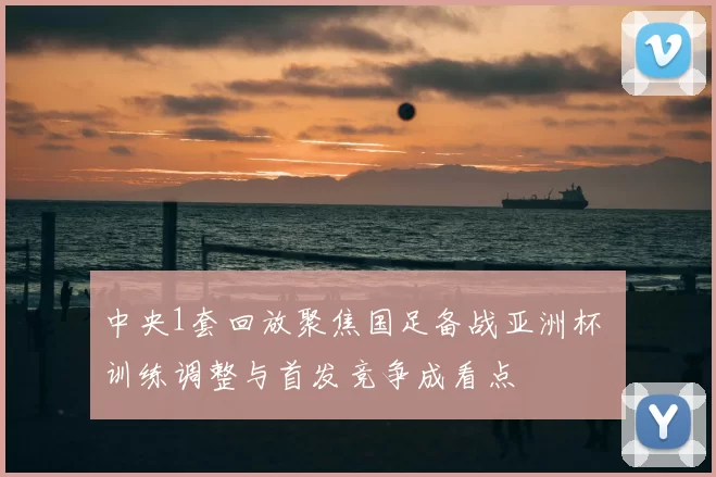 中央1套回放聚焦国足备战亚洲杯 训练调整与首发竞争成看点