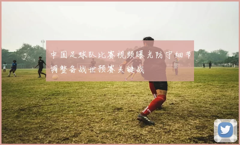 中国足球队比赛视频曝光防守细节调整备战世预赛关键战