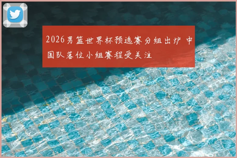 2026男篮世界杯预选赛分组出炉 中国队落位小组赛程受关注