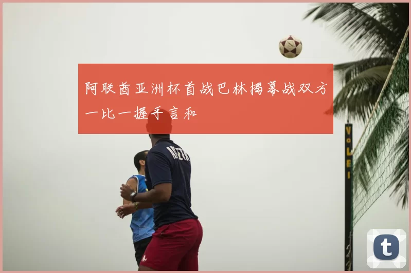 阿联酋亚洲杯首战巴林揭幕战双方一比一握手言和