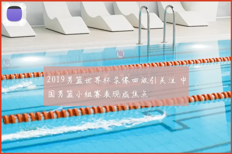 2019男篮世界杯录像回放引关注 中国男篮小组赛表现成焦点