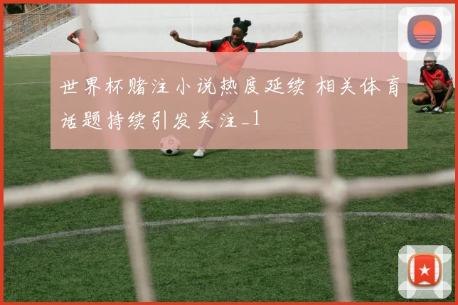 世界杯赌注小说热度延续 相关体育话题持续引发关注_1