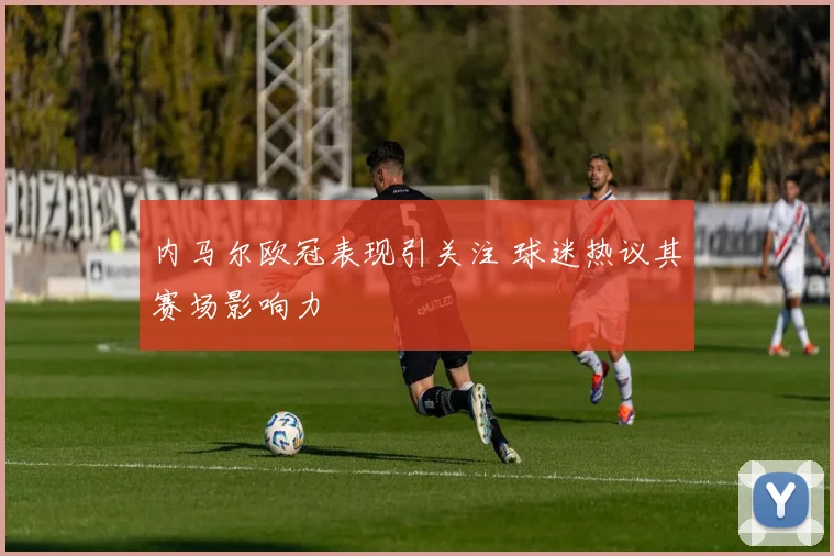 内马尔欧冠表现引关注 球迷热议其赛场影响力