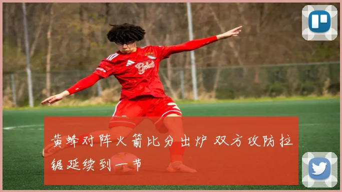 黄蜂对阵火箭比分出炉 双方攻防拉锯延续到一节