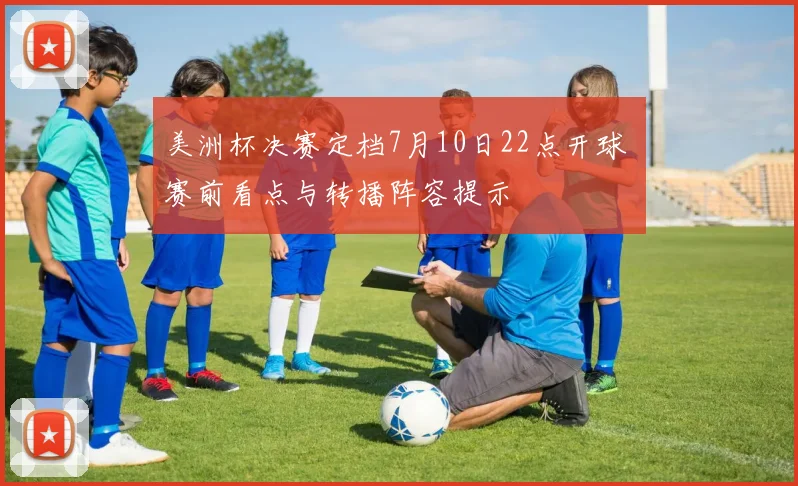 美洲杯决赛定档7月10日22点开球 赛前看点与转播阵容提示