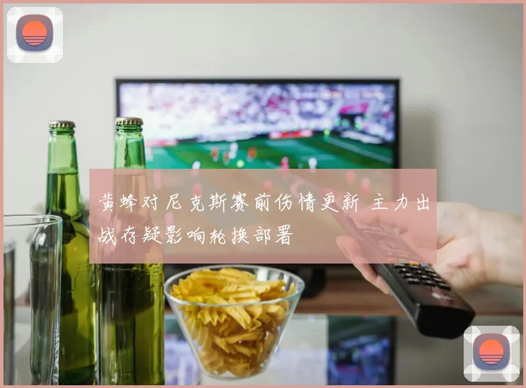 黄蜂对尼克斯赛前伤情更新 主力出战存疑影响轮换部署