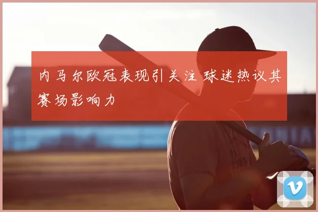 内马尔欧冠表现引关注 球迷热议其赛场影响力