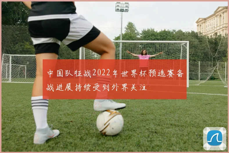 中国队征战2022年世界杯预选赛备战进展持续受到外界关注